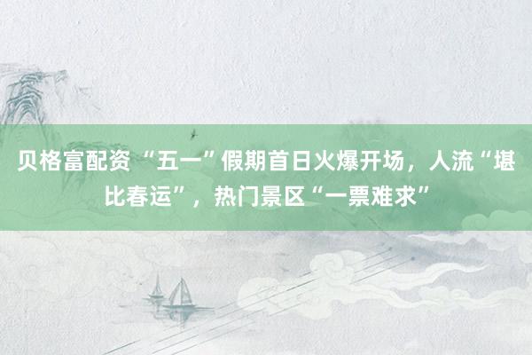 贝格富配资 “五一”假期首日火爆开场，人流“堪比春运”，热门景区“一票难求”