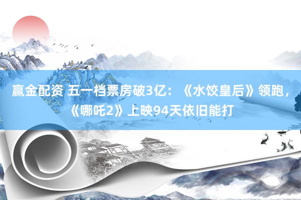 赢金配资 五一档票房破3亿：《水饺皇后》领跑，《哪吒2》上映94天依旧能打