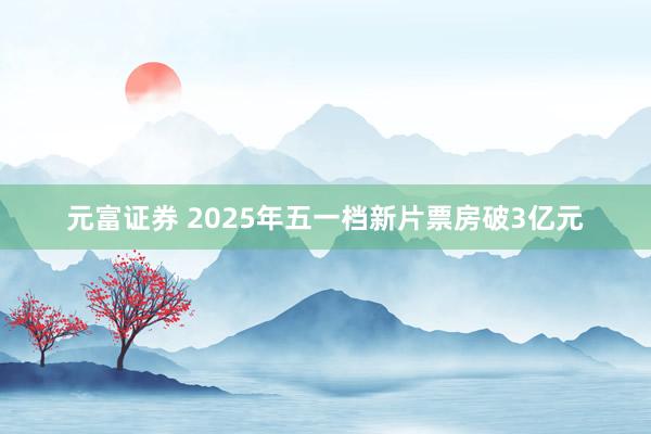 元富证券 2025年五一档新片票房破3亿元