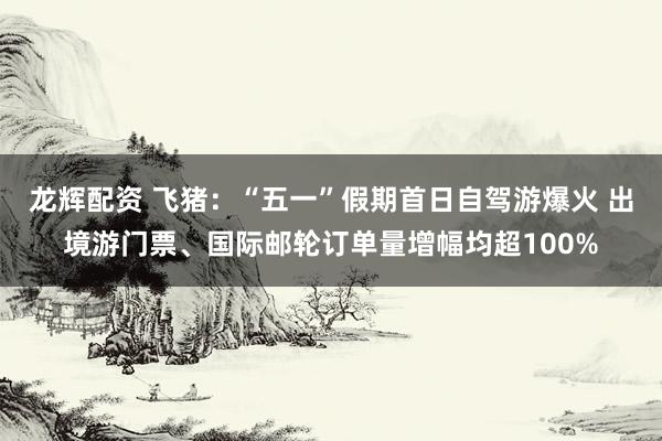 龙辉配资 飞猪：“五一”假期首日自驾游爆火 出境游门票、国际邮轮订单量增幅均超100%