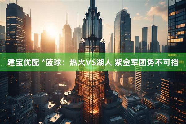 建宝优配 *篮球：热火VS湖人 紫金军团势不可挡