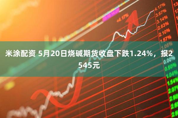 米涂配资 5月20日烧碱期货收盘下跌1.24%，报2545元