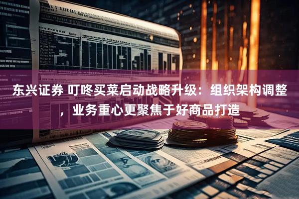 东兴证券 叮咚买菜启动战略升级：组织架构调整，业务重心更聚焦于好商品打造