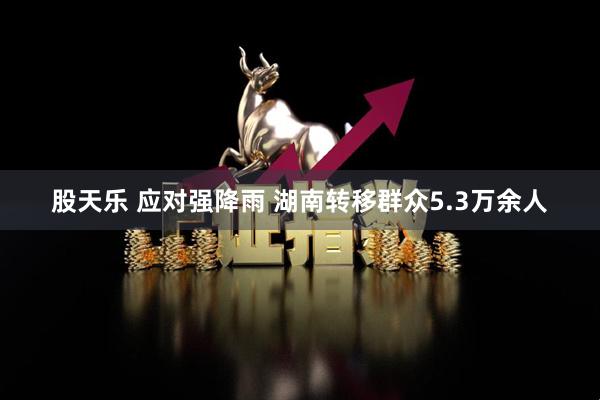 股天乐 应对强降雨 湖南转移群众5.3万余人