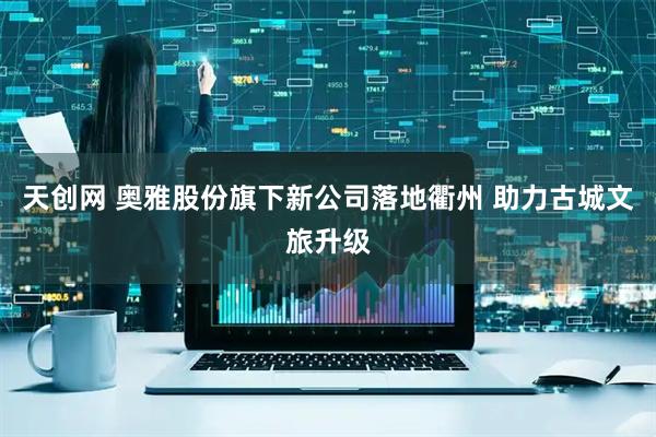 天创网 奥雅股份旗下新公司落地衢州 助力古城文旅升级