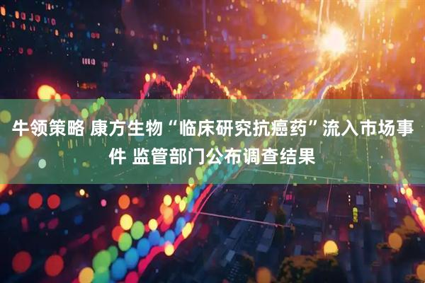 牛领策略 康方生物“临床研究抗癌药”流入市场事件 监管部门公布调查结果