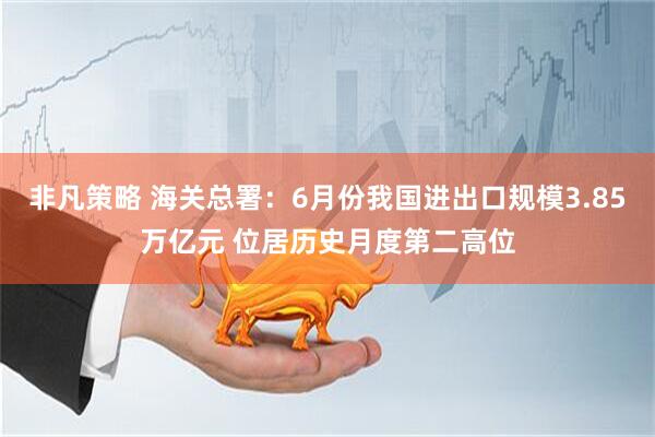 非凡策略 海关总署：6月份我国进出口规模3.85万亿元 位居历史月度第二高位