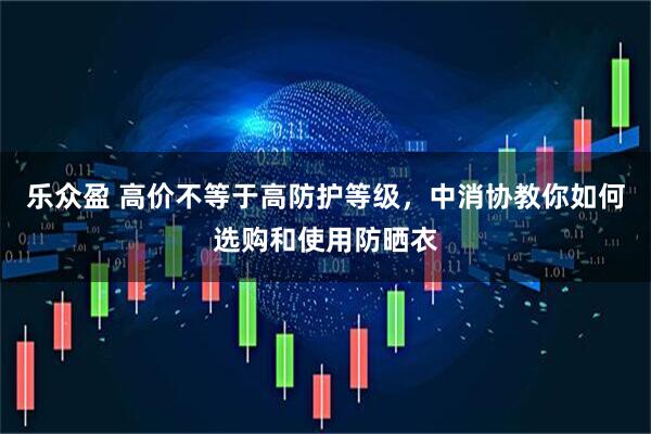 乐众盈 高价不等于高防护等级，中消协教你如何选购和使用防晒衣
