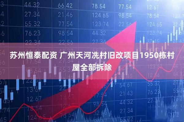 苏州恒泰配资 广州天河冼村旧改项目1950栋村屋全部拆除