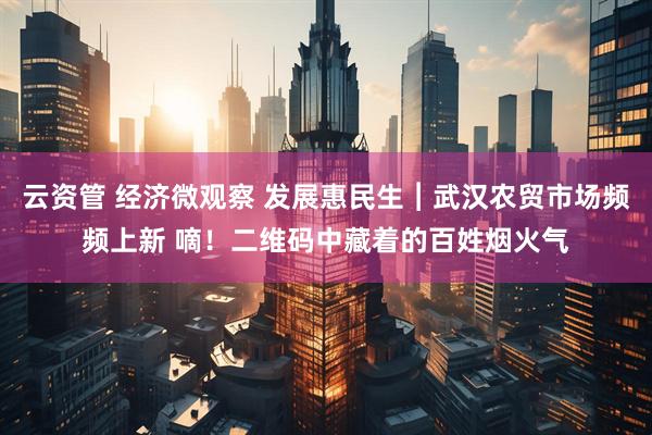 云资管 经济微观察 发展惠民生︱武汉农贸市场频频上新 嘀！二维码中藏着的百姓烟火气