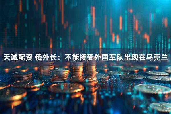 天诚配资 俄外长：不能接受外国军队出现在乌克兰