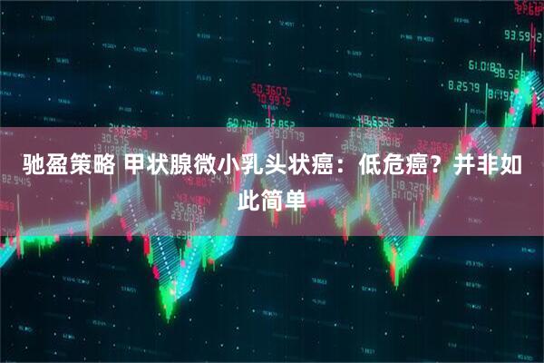 驰盈策略 甲状腺微小乳头状癌：低危癌？并非如此简单