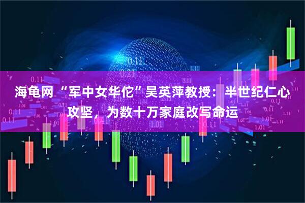 海龟网 “军中女华佗”吴英萍教授：半世纪仁心攻坚，为数十万家庭改写命运