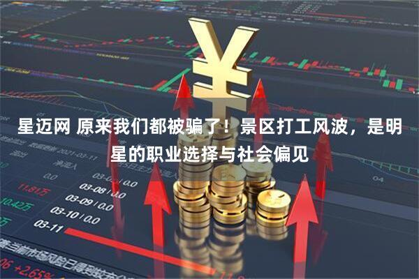 星迈网 原来我们都被骗了！景区打工风波，是明星的职业选择与社会偏见