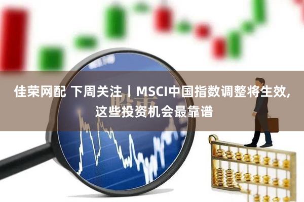 佳荣网配 下周关注丨MSCI中国指数调整将生效, 这些投资机会最靠谱